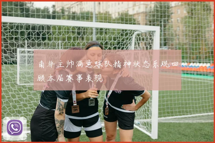南非主帅满意球队精神状态乐观回顾本届赛事表现