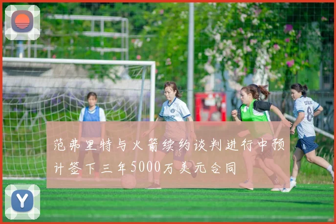 范弗里特与火箭续约谈判进行中预计签下三年5000万美元合同