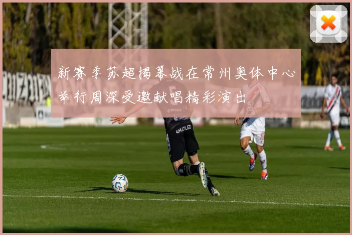新赛季苏超揭幕战在常州奥体中心举行周深受邀献唱精彩演出