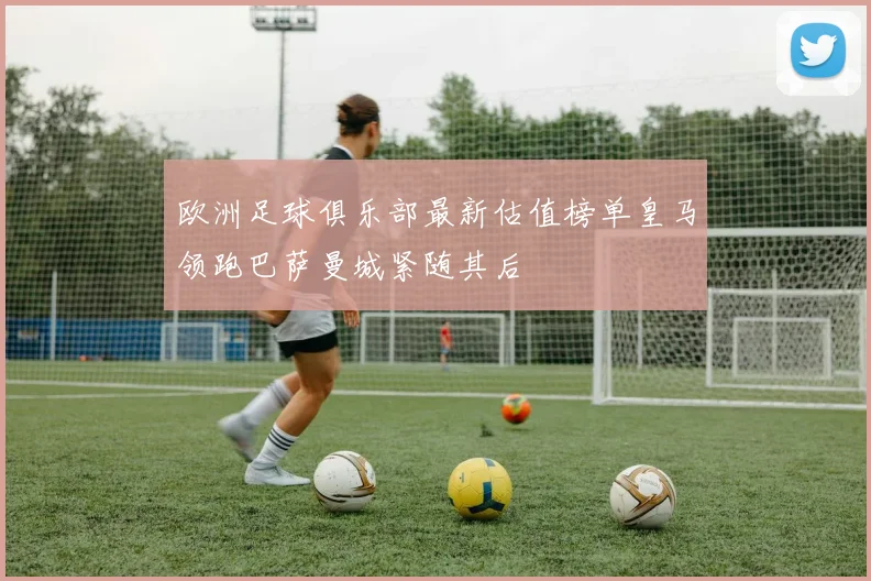 欧洲足球俱乐部最新估值榜单皇马领跑巴萨曼城紧随其后