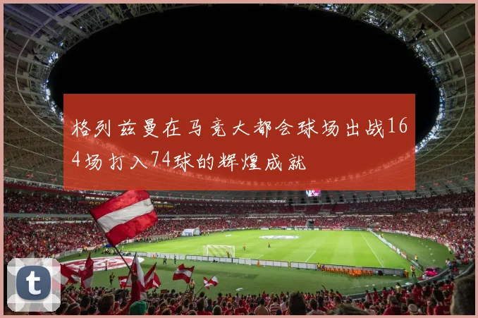 格列兹曼在马竞大都会球场出战164场打入74球的辉煌成就