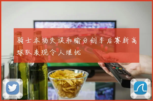 骑士本场失误和输分创季后赛新高球队表现令人堪忧
