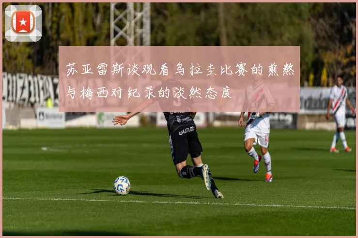 苏亚雷斯谈观看乌拉圭比赛的煎熬与梅西对纪录的淡然态度