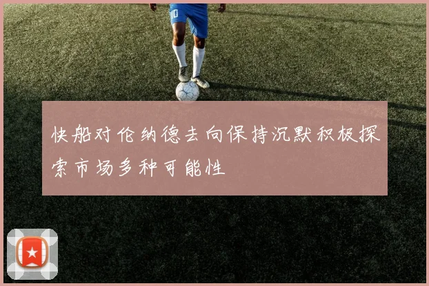 快船对伦纳德去向保持沉默积极探索市场多种可能性