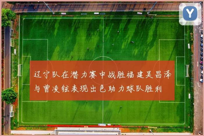 辽宁队在潜力赛中战胜福建吴昌泽与曾凌铉表现出色助力球队胜利