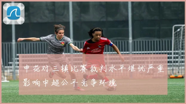 申花对三镇比赛裁判水平堪忧严重影响中超公平竞争环境