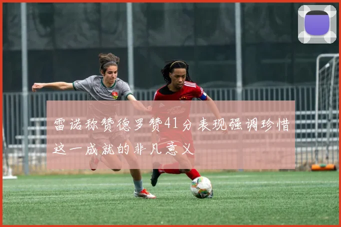 雷诺称赞德罗赞41分表现强调珍惜这一成就的非凡意义