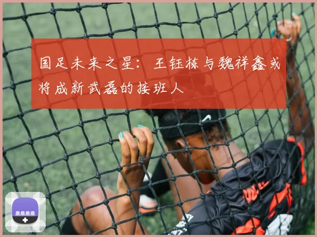 国足未来之星：王钰栋与魏祥鑫或将成新武磊的接班人