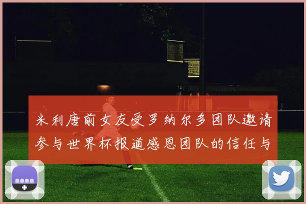 米利唐前女友受罗纳尔多团队邀请参与世界杯报道感恩团队的信任与支持