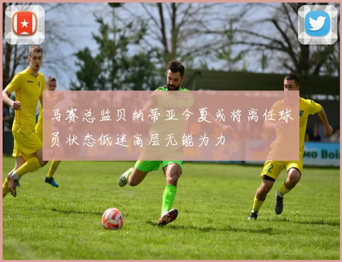 马赛总监贝纳蒂亚今夏或将离任球员状态低迷高层无能为力