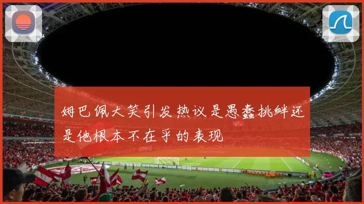 姆巴佩大笑引发热议是愚蠢挑衅还是他根本不在乎的表现