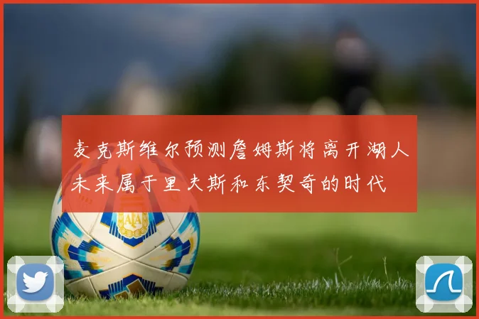 麦克斯维尔预测詹姆斯将离开湖人未来属于里夫斯和东契奇的时代