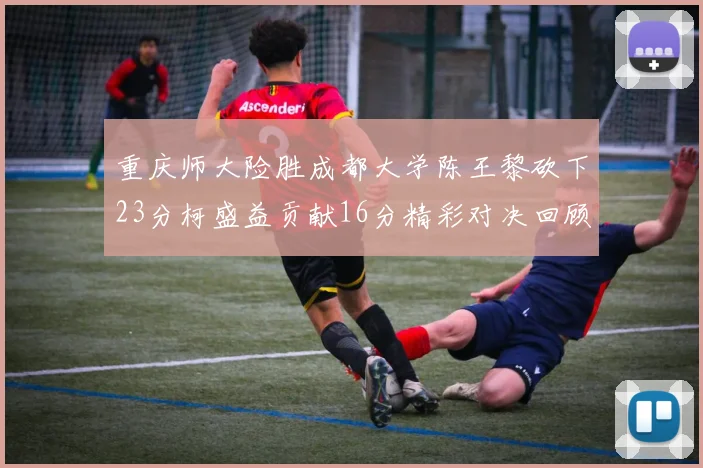 重庆师大险胜成都大学陈王黎砍下23分柯盛益贡献16分精彩对决回顾
